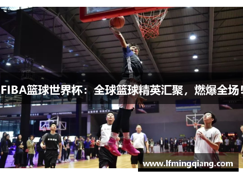 FIBA篮球世界杯：全球篮球精英汇聚，燃爆全场！